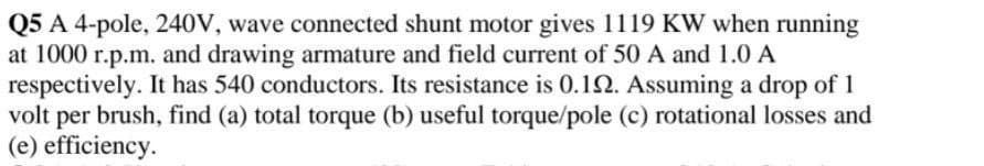 Q5 A 4-pole, 240V, wave connected shunt motor gives 1119 KW when running
at 1000 r.p.m. and drawing armature and field current of 50 A and 1.0 A
respectively. It has 540 conductors. Its resistance is 0.12. Assuming a drop of 1
volt per brush, find (a) total torque (b) useful torque/pole (c) rotational losses and
(e) efficiency.
