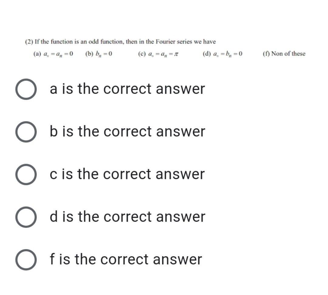 (2) If the function is an odd function, then in the Fourier series we have
(a) a, = a, =0
(b) b, = 0
(c) a, =a, =
(d) a, =b, = 0
(f) Non of these
a is the correct answer
b is the correct answer
c is the correct answer
O dis the correct answer
f is the correct answer
