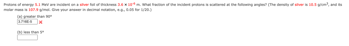 Protons of energy 5.1 MeV are incident on a silver foil of thickness 3.6 x 10-6 m. What fraction of the incident protons is scattered at the following angles? (The density of silver is 10.5 g/cm³, and its
molar mass is 107.9 g/mol. Give your answer in decimal notation, e.g., 0.05 for 1/20.)
(a) greater than 90°
3.716E-5 X
(b) less than 5⁰