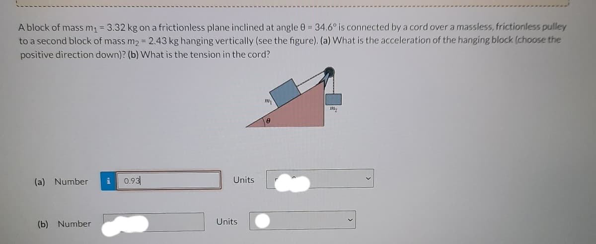 A block of mass m₁ = 3.32 kg on a frictionless plane inclined at angle 0 = 34.6° is connected by a cord over a massless, frictionless pulley
to a second block of mass m₂ = 2.43 kg hanging vertically (see the figure). (a) What is the acceleration of the hanging block (choose the
positive direction down)? (b) What is the tension in the cord?
(a) Number i 0.93
(b) Number
Units
Units
my
8
M