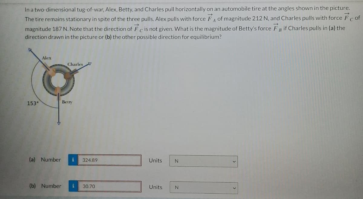 In a two-dimensional tug-of-war, Alex, Betty, and Charles pull horizontally on an automobile tire at the angles shown in the picture.
The tire remains stationary in spite of the three pulls. Alex pulls with force FA of magnitude 212 N, and Charles pulls with force Fc of
magnitude 187 N. Note that the direction of Fc is not given. What is the magnitude of Betty's force FB if Charles pulls in (a) the
с
direction drawn in the picture or (b) the other possible direction for equilibrium?
153°
Alex
Charles
Betty
(a) Number i 324.89
(b) Number i
30.70
Units
Units
N
N