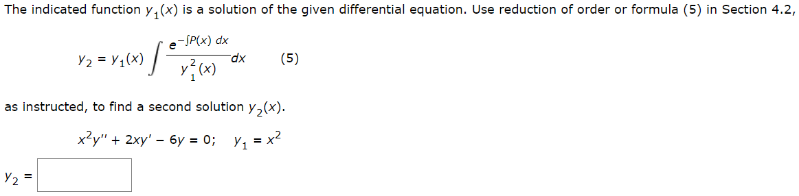 The indicated function y(x) is a solution of the given differential equation. Use reduction of order or formula (5) in Section 4.2,
e-SP(x) dx
y(x)
1/²
Y₂ =
Y₂ = y₁(x)
dx
(5)
as instructed, to find a second solution y₂(x).
x²y" + 2xy' - 6y=0; y₁ = x²