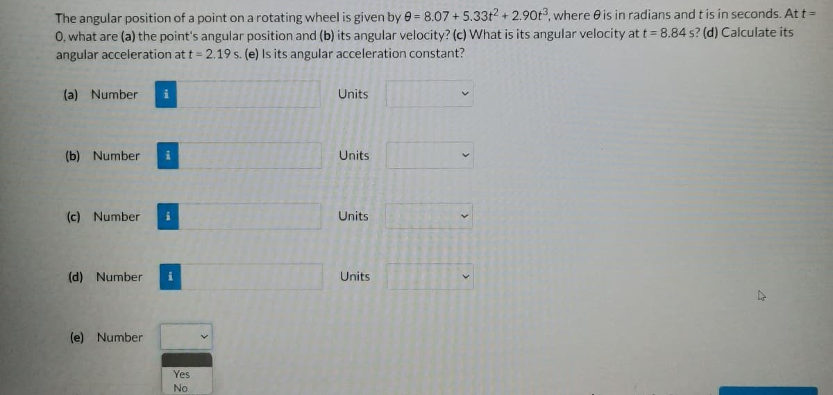 The angular position of a point on a rotating wheel is given by 0 = 8.07 + 5.33t2 + 2.90t3, where is in radians and t is in seconds. At t =
O, what are (a) the point's angular position and (b) its angular velocity? (c) What is its angular velocity at t = 8.84 s? (d) Calculate its
angular acceleration at t = 2.19 s. (e) Is its angular acceleration constant?
(a) Number i
(b) Number
(c) Number
(d) Number i
(e) Number
Yes
No
Units
Units
Units
Units
4