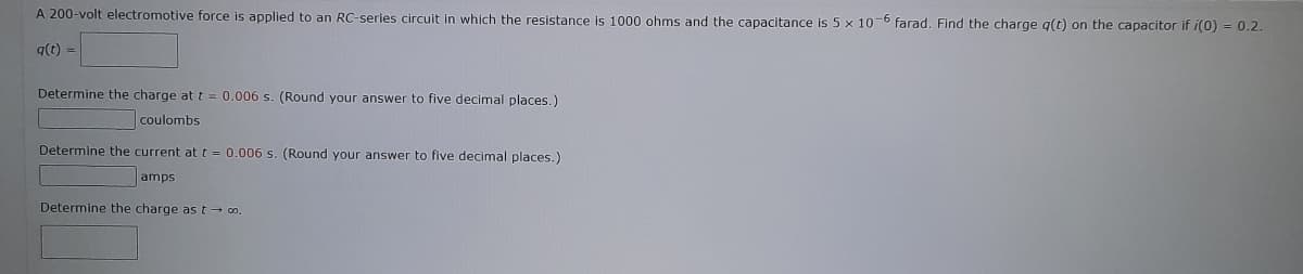 A 200-volt electromotive force is applied to an RC-series circuit in which the resistance is 1000 ohms and the capacitance is 5 x 10-6 farad. Find the charge q(t) on the capacitor if i(0) = 0.2.
q(t) =
Determine the charge at t = 0.006 s. (Round your answer to five decimal places.)
coulombs
Determine the current at t = 0.006 s. (Round your answer to five decimal places.)
amps
Determine the charge as t→ ∞o.