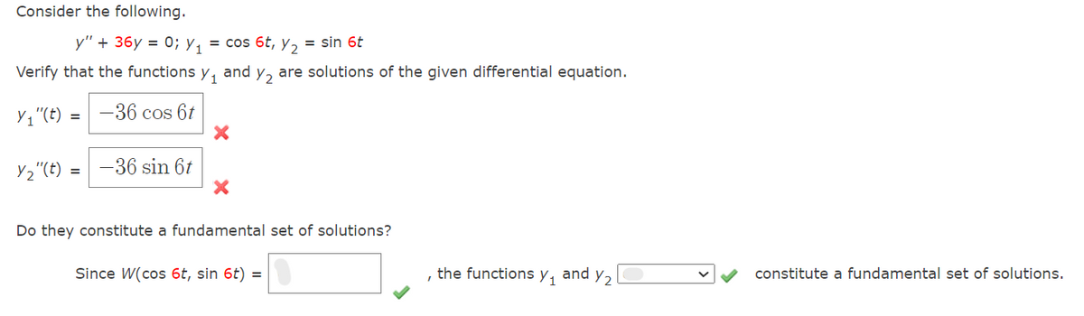 Consider the following.
y" + 36y = 0; Y₁ = cos 6t, y₂ = sin 6t
Verify that the functions Y₁ and y₂ are solutions of the given differential equation.
Y₁"(t) = -36 cos 6t
X
Y₂"(t) = -36 sin 6t
X
Do they constitute a fundamental set of solutions?
Since W(cos 6t, sin 6t) =
the functions y₁ and Y₂
I
constitute a fundamental set of solutions.