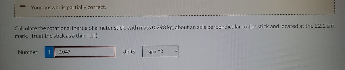 Your answer is partially correct.
Calculate the rotational inertia of a meter stick, with mass 0.293 kg, about an axis perpendicular to the stick and located at the 22.1 cm
mark. (Treat the stick as a thin rod.)
Number i 0.047
Units
kg-m^2