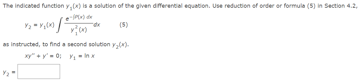 The indicated function y₁(x) is a solution of the given differential equation. Use reduction of order or formula (5) in Section 4.2,
e-SP(x) dx
x²(x)
as instructed, to find a second solution y₂(x).
xy" + y' = 0; Y₁ = ln x
Y2
=
J
Y₂ = y ₁ (x)
dx
(5)