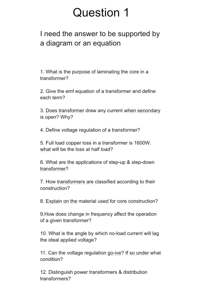 Question 1
I need the answer to be supported by
a diagram or an equation
1. What is the purpose of laminating the core in a
transformer?
2. Give the emf equation of a transformer and define
each term?
3. Does transformer draw any current when secondary
is open? Why?
4. Define voltage regulation of a transformer?
5. Full load copper loss in a transformer is 1600W.
what will be the loss at half load?
6. What are the applications of step-up & step-down
transformer?
7. How transformers are classified according to their
construction?
8. Explain on the material used for core construction?
9.How does change in frequency affect the operation
of a given transformer?
10. What is the angle by which no-load current will lag
the ideal applied voltage?
11. Can the voltage regulation go-ive? If so under what
condition?
12. Distinguish power transformers & distribution
transformers?