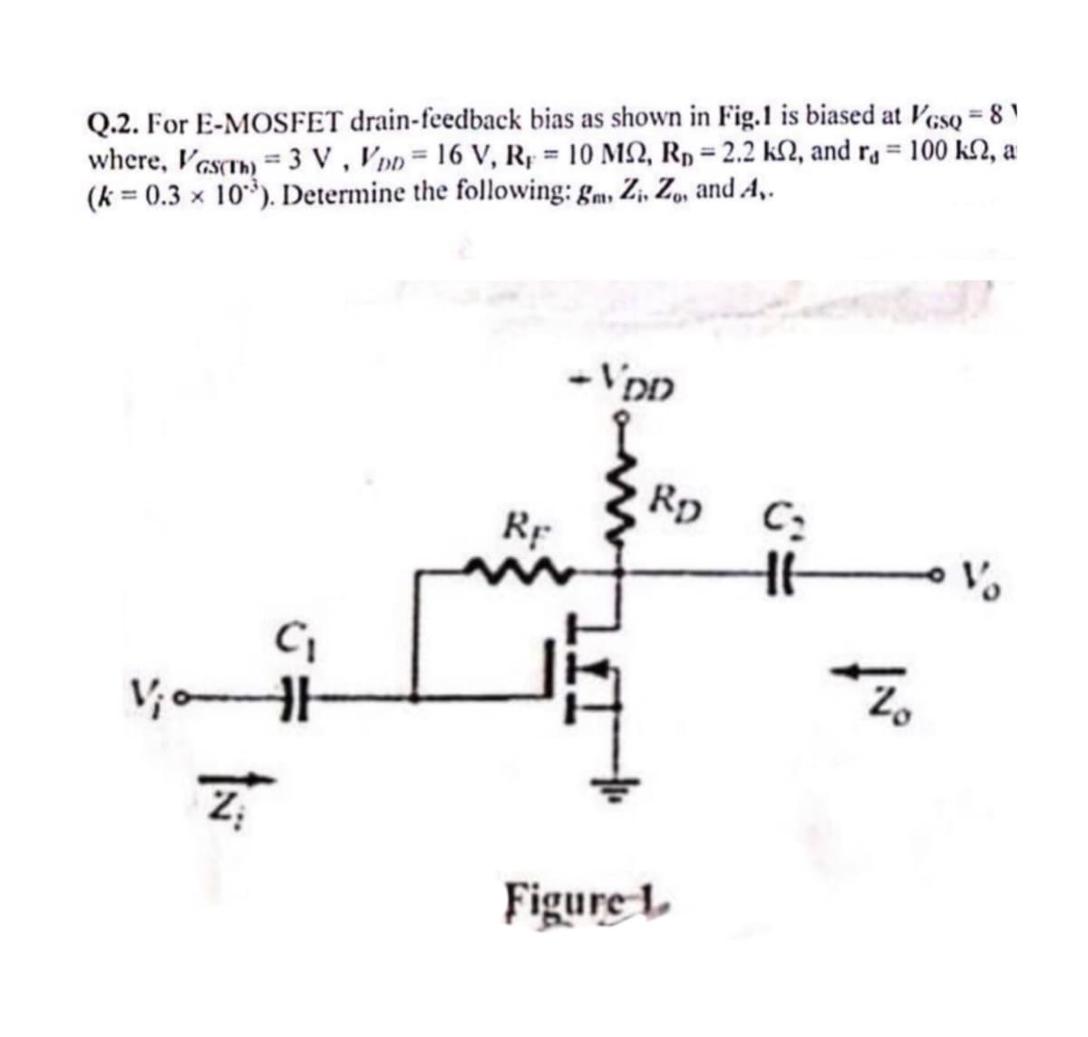 Q.2. For E-MOSFET drain-feedback bias as shown in Fig.1 is biased at VGsQ = 81
where, VGs(Th) 3 V, VDD = 16 V, R₁ = 10 MS2, R₁ = 2.2 ks, and r₁ = 100 k2, a
(k = 0.3 x 10). Determine the following: gm, Z, Zo, and A,.
-VDD
RD
C₂
RF
+6
C₁
Z
ไม่
Figure L