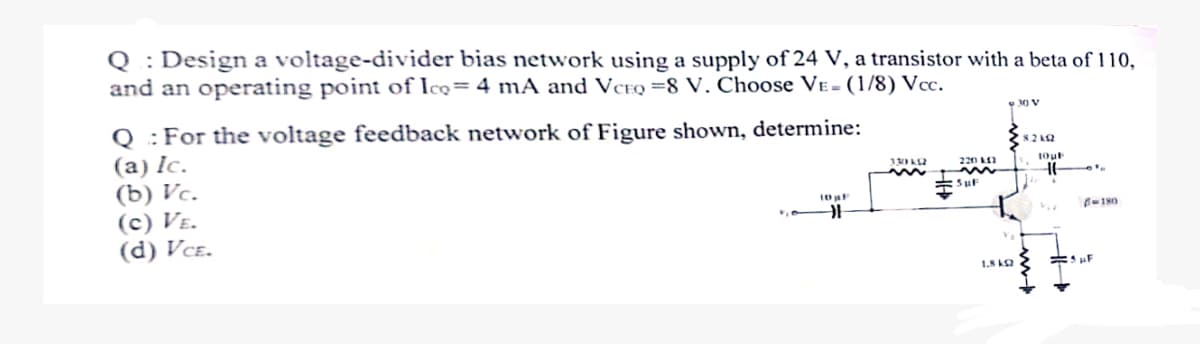 Q: Design a voltage-divider bias network using a supply of 24 V, a transistor with a beta of 110,
and an operating point of Ico= 4 mA and VCEQ=8 V. Choose VE- (1/8) Vcc.
Q: For the voltage feedback network of Figure shown, determine:
30 V
(a) Ic.
(b) Vc.
(c) VE.
(d) VCE.
(8.2k
330492
22012
10pF
w
SuF
1.8 k
www-b
16
-180
F