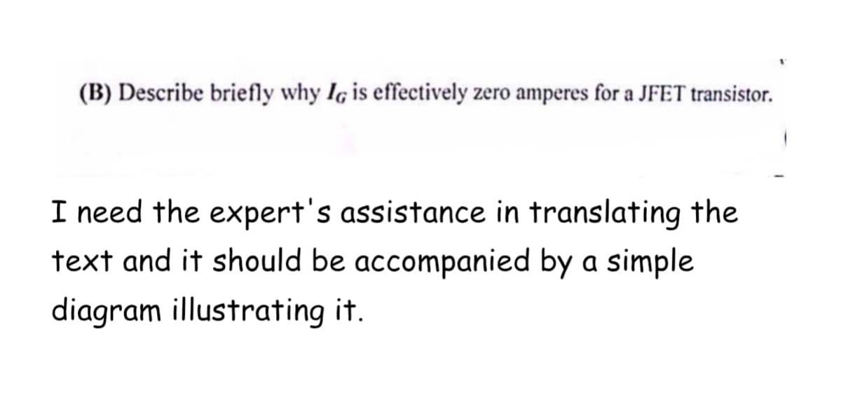 (B) Describe briefly why IG is effectively zero amperes for a JFET transistor.
I need the expert's assistance in translating the
text and it should be accompanied by a simple
diagram illustrating it.