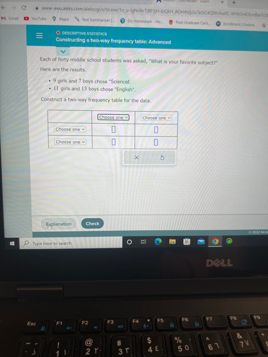 ←
M Gmail
YouTube
www-awu.aleks.com/alekscgi/x/lsl.exe/1o_u-IgNslkr7j8P3jH-liJQkH_AOrHh0j2icTeSIC4Q0KrKwOC-WYA3rAOLndbe TrDB
Do Homework - Ho...
Esc
Maps
O DESCRIPTIVE STATISTICS
Constructing a two-way frequency table: Advanced
. 9 girls and 7 boys chose "Science".
11 girls and 13 boys chose "English".
Construct a two-way frequency table for the data.
Text Summarizer [...
Each of forty middle school students was asked, "What is your favorite subject?"
Here are the results.
Choose one v
Choose one v
Explanation
Type here to search
F1
X
Choose one
Check
F2
@
2 T
0
F3
O
3 r
X
Choose one ✓
EI
0
3
F4 ● F5
x
4 E
Tiba Albadr - Learn
9
Post-Graduate Certi....
%
F6
50
DELL
F7
A
Enrollment | Federa
61
F8
&
Ⓒ2022 McG
7V
F9
S