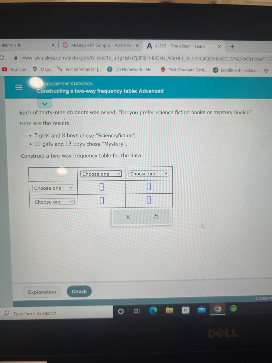 alamo.edu
McGraw-Hill Campus - ALEKS Ho X A ALEKS-Tiba Albadr - Learn
www-awu.aleks.com/alekscgi/x/Isl.exe/1o_u-IgNslkr7j8P3jH-liJQkH_AOrHh0j2icTeSIC4Q0KrKwOC-WYA3rAOLndbe TrDE
Post-Graduate Certi.. FSA Enrollment | Federa... C
Text Summarizer ... PDo Homework Ho..
C
►YouTube
X
Maps
DESCRIPTIVE STATISTICS
Constructing a two-way frequency table: Advanced
• 7 girls and 8 boys chose "Science fiction".
• 11 girls and 13 boys chose "Mystery".
Construct a two-way frequency table for the data.
Each of thirty-nine students was asked, "Do you prefer science fiction books or mystery books?"
Here are the results.
Choose one v
Choose one v
Explanation
Type here to search
Choose one
Check
0
Choose one
X
O
II
S
1
X
A
+
DELL
Ⓒ2022 M