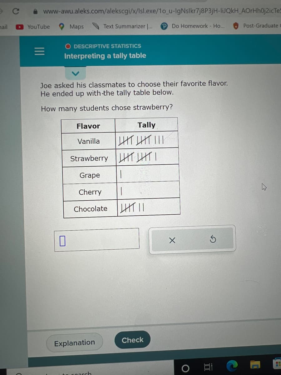 mail
www-awu.aleks.com/alekscgi/x/lsl.exe/10_u-IgNslkr7j8P3jH-liJQkH_AOrHhOj2icTes
► YouTube
=
Maps
O DESCRIPTIVE STATISTICS
Interpreting a tally table
0
Joe asked his classmates to choose their favorite flavor.
He ended up with the tally table below.
How many students chose strawberry?
Flavor
Vanilla
Text Summarizer ...
Strawberry|HT|
|
I
Explanation
Tally
LIT LIT |||
Grape
Cherry
Chocolate ||||||
to search
Do Homework - Ho...
Check
X
Post-Graduate
H