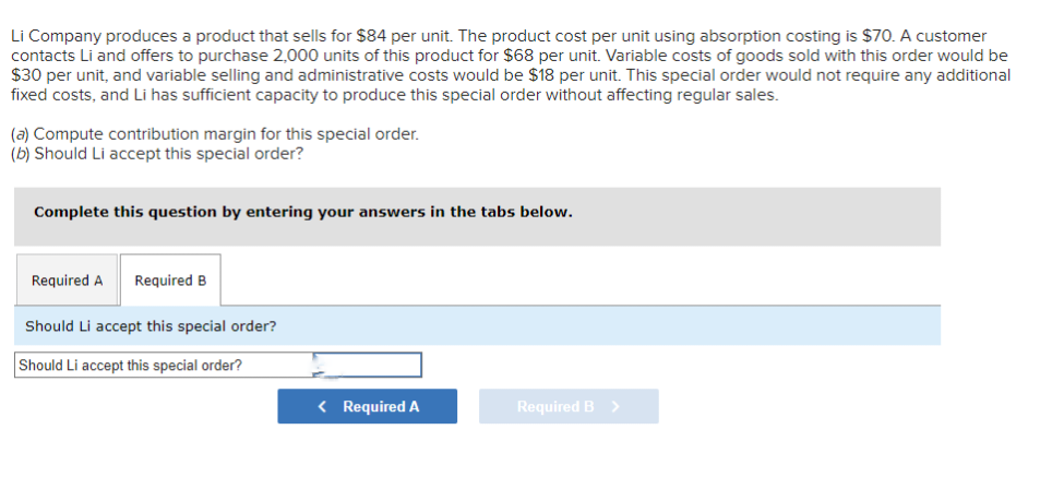 Li Company produces a product that sells for $84 per unit. The product cost per unit using absorption costing is $70. A customer
contacts Li and offers to purchase 2,000 units of this product for $68 per unit. Variable costs of goods sold with this order would be
$30 per unit, and variable selling and administrative costs would be $18 per unit. This special order would not require any additional
fixed costs, and Li has sufficient capacity to produce this special order without affecting regular sales.
(a) Compute contribution margin for this special order.
(b) Should Li accept this special order?
Complete this question by entering your answers in the tabs below.
Required A Required B
Should Li accept this special order?
Should Li accept this special order?
< Required A
Required B >