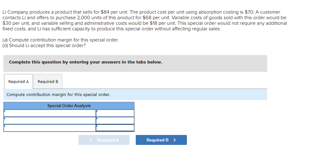 Li Company produces a product that sells for $84 per unit. The product cost per unit using absorption costing is $70. A customer
contacts Li and offers to purchase 2,000 units of this product for $68 per unit. Variable costs of goods sold with this order would be
$30 per unit, and variable selling and administrative costs would be $18 per unit. This special order would not require any additional
fixed costs, and Li has sufficient capacity to produce this special order without affecting regular sales.
(a) Compute contribution margin for this special order.
(b) Should Li accept this special order?
Complete this question by entering your answers in the tabs below.
Required A Required B
Compute contribution margin for this special order.
Special Order Analysis
< Required A
Required B >