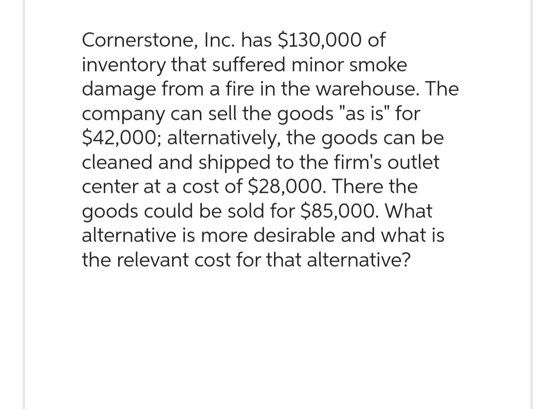 Cornerstone, Inc. has $130,000 of
inventory that suffered minor smoke
damage from a fire in the warehouse. The
company can sell the goods "as is" for
$42,000; alternatively, the goods can be
cleaned and shipped to the firm's outlet
center at a cost of $28,000. There the
goods could be sold for $85,000. What
alternative is more desirable and what is
the relevant cost for that alternative?