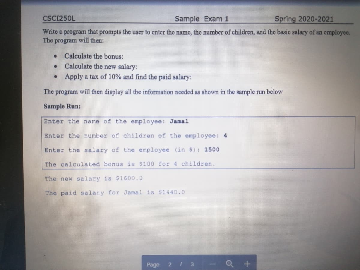 CSCI250L
Sample Exam 1
Spring 2020-2021
Write a program that prompts the user to enter the name, the number of children, and the basic salary of an cmployee.
The program will then:
Calculate the bonus:
Calculate the new salary:
• Apply a tax of 10% and find the paid salary:
The program will then display all the information neceded as shown in the sample run below
Sample Run:
Enter the name of the employee: Jamal
Enter the number of children of the employee: 4
Enter the salary of the employee (in $): 1500
The calculated bonus is $100 for 4 children.
The new salary is $1600.0
The paid salary for Jamal is $1440.0
Page
2 1 3
