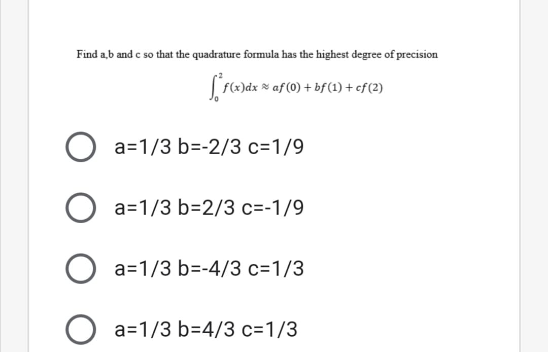 Find a,b and c so that the quadrature formula has the highest degree of precision
f(x)dx × af (0) + bf(1) + cf (2)
a=1/3 b=-2/3 c=1/9
a=1/3 b=2/3 c=-1/9
a=1/3 b=-4/3 c=1/3
a=1/3 b=4/3 c=1/3
