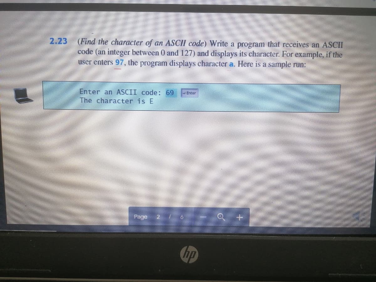 2.23 (Find the character of an ASCII code) Write a program that receives an ASCII
code (an integer between 0 and 127) and displays its character. For example, if the
user enters 97, the program displays character a. Here is a sample run:
Enter an ASCII code: 69
The character is E
enter
Page
hp
