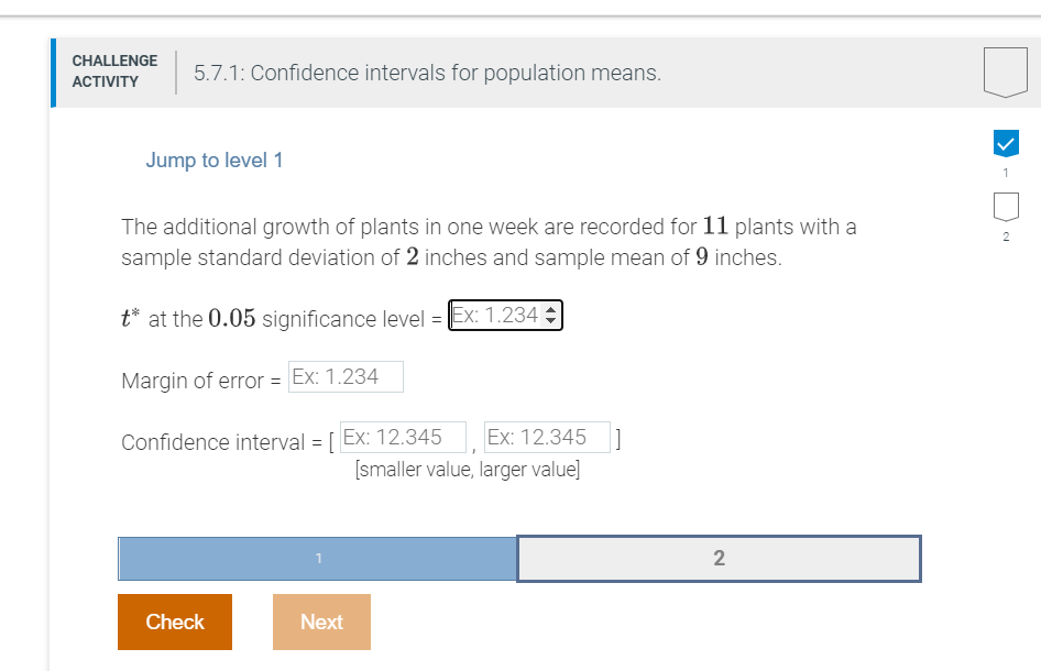 CHALLENGE
5.7.1: Confidence intervals for population means.
АCTIVITY
Jump to level 1
1
The additional growth of plants in one week are recorded for 11 plants with a
sample standard deviation of 2 inches and sample mean of 9 inches.
2
t* at the 0.05 significance level = Ex: 1.234
Margin of error = Ex: 1.234
Confidence interval = [ Ex: 12.345
Ex: 12.345 ]
[smaller value, larger value]
2
Check
Next
