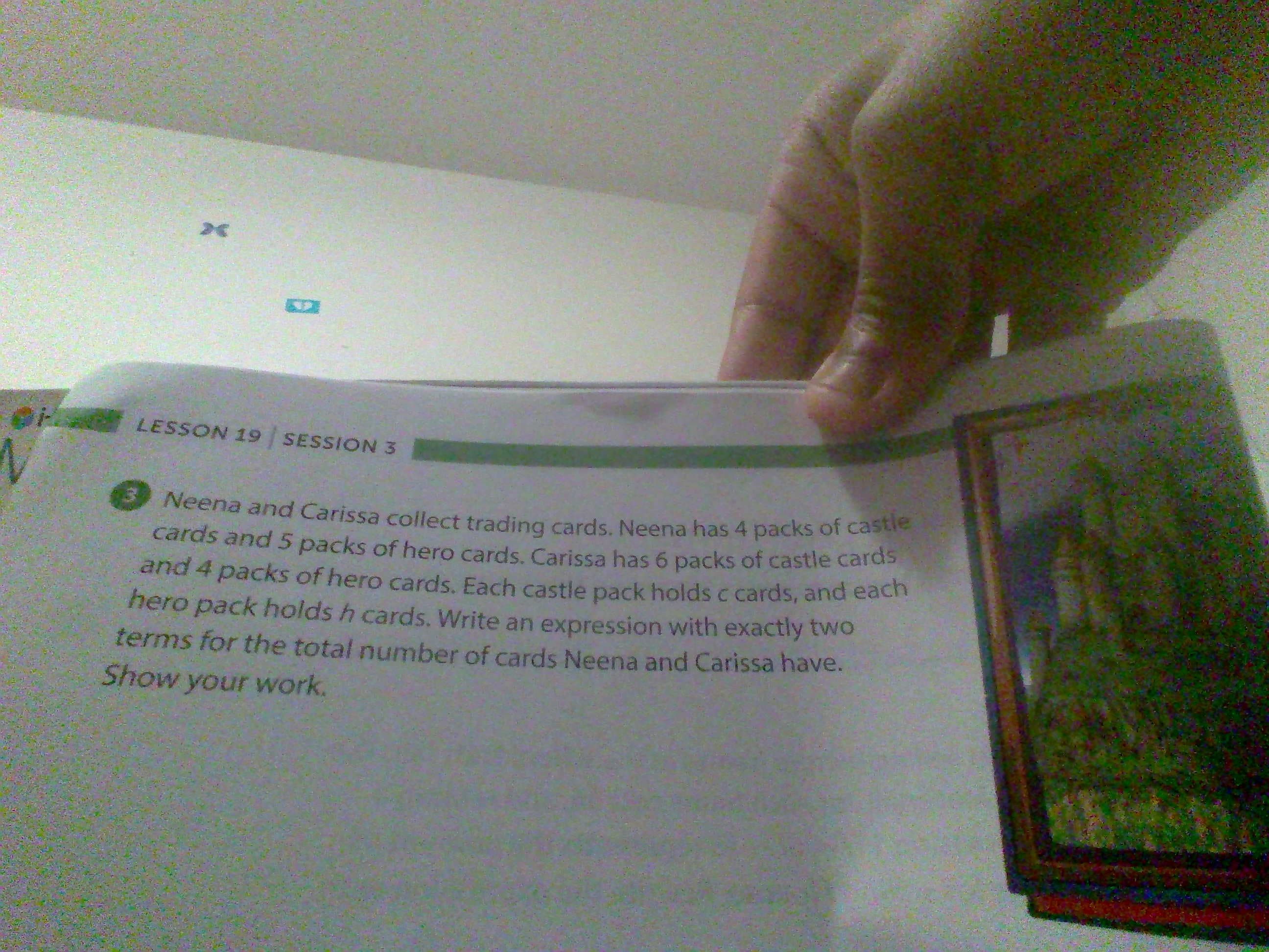 LESSON 19 SESSION 3
Neena and Carissa collect trading cards. Neena has 4 packs of castie
cards and 5 packs of hero cards. Carissa has 6 packs of castle caras
and 4 packs of hero cards. Each castle pack holds c cards, and each
hero pack holds h cards. Write an expression with exactly two
terms for the total number of cards Neena and Carissa have.
Show your work.
Neena and Carissa collect trading cards. Neena has 4 packs of castle
