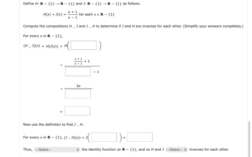 Define H: R (1) R (1) and J: R (1) R{1} as follows.
-
H(x)=3(x) =
x + 1
x-1
for each x R {1}
Compute the compositions H. J and J. H to determine if J and H are inverses for each other. (Simplify your answers completely.)
For every x in R - {1},
(H. J)(x)H(J(x)) = H
x+1
+1
x-1
2x
1
Now use the definition to find J. H.
-
For every x in R (1), (J. H)(x) = J
Thus, --Select---
◇ the identity function on R (1), and so H and ---Select--- inverses for each other.
-