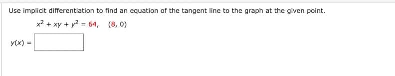 Use implicit differentiation to find an equation of the tangent line to the graph at the given point.
x² + xy + y² = 64, (8,0)
y(x):