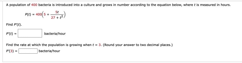 A population of 400 bacteria is introduced into a culture and grows in number according to the equation below, where t is measured in hours.
400(5
5t
27 + t²
Find P'(t).
P'(t) =
P(t) =
bacteria/hour
Find the rate at which the population is growing when t = 3. (Round your answer to two decimal places.)
P'(3) =
bacteria/hour