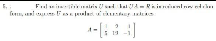 5.
Find an invertible matrix U such that UA = Ris in reduced row-echelon
form, and express U as a product of elementary matrices.
1 2
5 12 -1
1
A =
