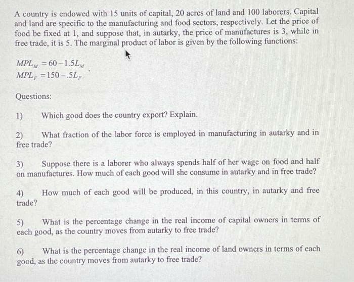 A country is endowed with 15 units of capital, 20 acres of land and 100 laborers. Capital
and land are specific to the manufacturing and food sectors, respectively. Let the price of
food be fixed at 1, and suppose that, in autarky, the price of manufactures is 3, while in
free trade, it is 5. The marginal product of labor is given by the following functions:
MPL = 60-1.5L
MPL, =150-.5L,
Questions:
1)
Which good does the country export? Explain.
What fraction of the labor force is employed in manufacturing in autarky and in
2)
free trade?
3)
Suppose there is a laborer who always spends half of her wage on food and half
on manufactures. How much of each good will she consume in autarky and in free trade?
How much of each good will be produced, in this country, in autarky and free
4)
trade?
What is the percentage change in the real income of capital owners in terms of
5)
each good, as the country moves from autarky to free trade?
What is the percentage change in the real income of land owners in terms of each
6)
good, as the country moves from autarky to free trade?
