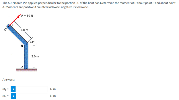 The 50-N force P is applied perpendicular to the portion BC of the bent bar. Determine the moment of P about point B and about point
A. Moments are positive if counterclockwise, negative if clockwise.
P = 50 N
2.0 m
B
Answers:
MB-
i
MA-
i
41°
2.0 m
N-m
N-m