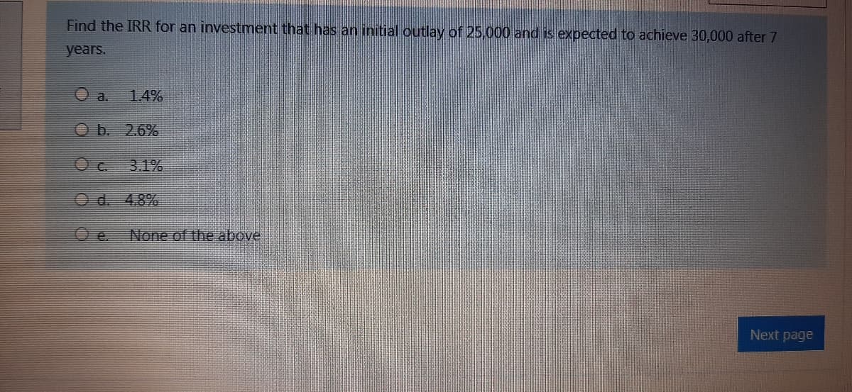 Find the IRR for an investment that has an initial outlay of 25,000 and is expected to achieve 30,000 after 7
years.
O a.
1.4%
Ob. 2.6%
O c.
3.1%
Od. 4.8%
O e.
None of the above
Next page
