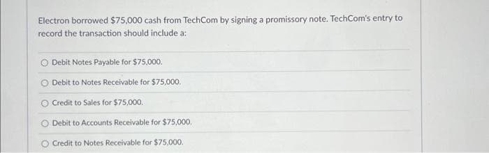 Electron borrowed $75,000 cash from TechCom by signing a promissory note. TechCom's entry to
record the transaction should include a:
Debit Notes Payable for $75,000.
Debit to Notes Receivable for $75,000.
Credit to Sales for $75,000.
Debit to Accounts Receivable for $75,000.
Credit to Notes Receivable for $75,000.