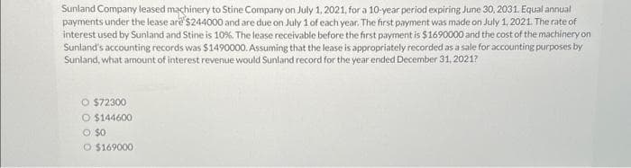 Sunland Company leased machinery to Stine Company on July 1, 2021, for a 10-year period expiring June 30, 2031. Equal annual
payments under the lease are $244000 and are due on July 1 of each year. The first payment was made on July 1, 2021. The rate of
interest used by Sunland and Stine is 10%. The lease receivable before the first payment is $1690000 and the cost of the machinery on
Sunland's accounting records was $1490000. Assuming that the lease is appropriately recorded as a sale for accounting purposes by
Sunland, what amount of interest revenue would Sunland record for the year ended December 31, 2021?
O $72300
O $144600
O $0
O $169000