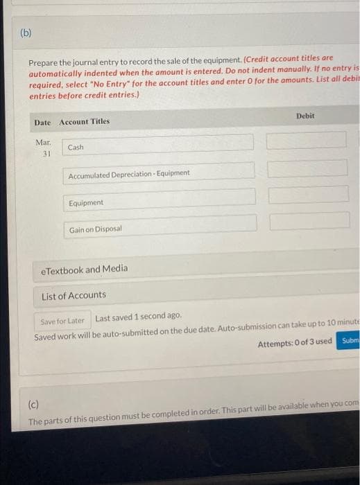 (b)
Prepare the journal entry to record the sale of the equipment. (Credit account titles are
automatically indented when the amount is entered. Do not indent manually. If no entry is
required, select "No Entry" for the account titles and enter 0 for the amounts. List all debit
entries before credit entries.)
Date Account Titles
Mar.
31
Cash
Accumulated Depreciation - Equipment
Equipment
Gain on Disposal
Debit
eTextbook and Media
List of Accounts.
Save for Later Last saved 1 second ago.
Saved work will be auto-submitted on the due date. Auto-submission can take up to 10 minute
Attempts: 0 of 3 used
Subm
(c)
The parts of this question must be completed in order. This part will be available when you com