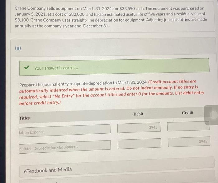 Crane Company sells equipment on March 31, 2024, for $33,590 cash. The equipment was purchased on
January 5, 2021, at a cost of $82,000, and had an estimated useful life of five years and a residual value of
$3,100. Crane Company uses straight-line depreciation for equipment. Adjusting journal entries are made
annually at the company's year end, December 31.
(a)
Your answer is correct.
Prepare the journal entry to update depreciation to March 31, 2024. (Credit account titles are
automatically indented when the amount is entered. Do not indent manually. If no entry is
required, select "No Entry" for the account titles and enter 0 for the amounts. List debit entry
before credit entry.)
Titles
iation Expense
nulated Depreciation - Equipment
eTextbook and Media
Debit
3945
Credit
3945