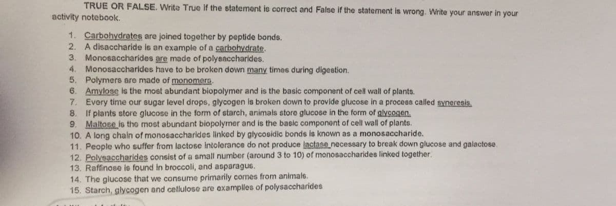 TRUE OR FALSE. Write True if the statement is correct and False if the statement is wrong. Write your answer in your
activity notebook.
1. Carbohydrates are joined together by peptide bonds.
2. A disaccharide is an example of a carbohydrate.
3. Monosaccharides are made of polysaccharides.
4. Monosaccharides have to be broken down many times during digestion.
5. Polymers are made of monomera.
6. Amylose is the most abundant biopolymer and is the basic component of cell wall of plants.
7. Every time our sugar level drops, glycogen is broken down to provide glucose in a process called syneresis.
8. If plants store glucose in the form of starch, animals store glucose in the form of glycogen.
9. Maltose is the most abundant biopolymer and is the basic component of cell wall of plants.
10. A long chain of monosaccharides linked by glycosidic bonds is known as a monosaccharide.
11. People who suffer from lactose intolerance do not produce lactase necessary to break down glucose and galactose.
12. Polysaccharides consist of a small number (around 3 to 10) of monosaccharides linked together.
13. Raffinose is found in broccoli, and asparagus.
14. The glucose that we consume primarily comes from animals.
15. Starch, glycogen and cellulose are examplles of polysaccharides
