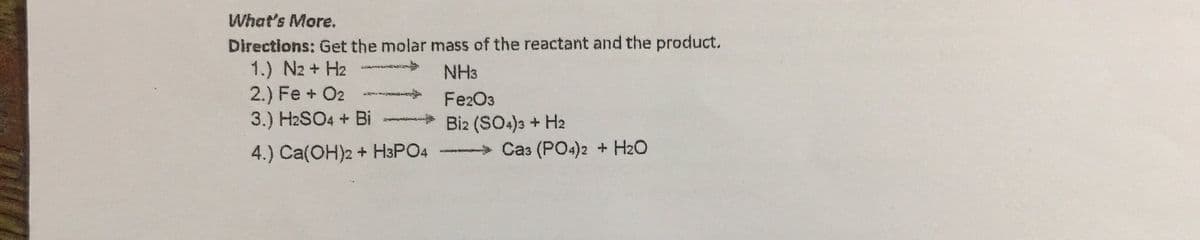 What's More.
Directions: Get the molar mass of the reactant and the product.
1.) N2 + H2
2.) Fe + O2
3.) H2SO4 + Bi
NH3
Fe2O3
Bi2 (SO4)3 + H2
4.) Ca(OH)2 + H3PO4
Ca3 (PO4)2 + H2O
