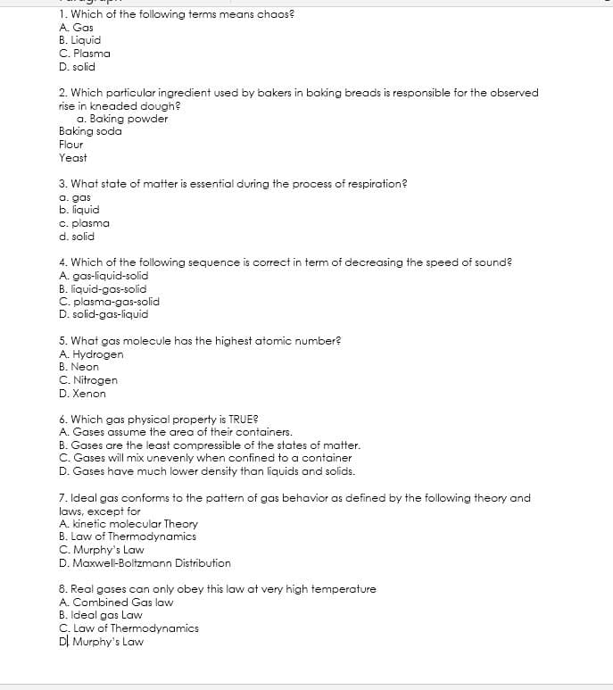 1. Which of the following terms means chaos?
A. Gas
B. Liquid
C. Plasma
D. solid
2. Which particular ingredient used by bakers in baking breads is responsible for the observed
rise in kneaded dough?
a. Baking powder
Baking soda
Flour
Yeast
3. What state of matter is essential during the process of respiration?
a. gas
b. liquid
c. plasma
d. solid
4. Which of the following sequence is correct in term of decreasing the speed of sound?
A. gas-liquid-solid
B. liquid-gas-solid
C. plasma-gas-solid
D. solid-gas-liquid
5. What gas molecule has the highest atomic number?
A. Hydrogen
B. Neon
C. Nitrogen
D. Xenon
6. Which gas physical property is TRUE?
A. Gases assume the area of their containers.
B. Gases are the least compressible of the states of matter.
C. Gases will mix unevenly when confined to a container
D. Gases have much lower density than liquids and solids.
7. Ideal gas conforms to the pattern of gas behavior as defined by the following theory and
laws, except for
A. kinetic molecular Theory
B. Law of Thermodynamics
C. Murphy's Law
D. Maxwell-Boltzmann Distribution
8. Real gases can only obey this law at very high temperature
A. Combined Gas law
B. Ideal gas Law
C. Law of Thermodynamics
DI Murphy's Law
