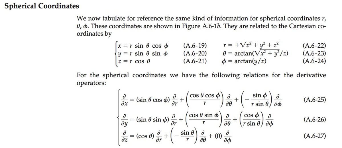 Spherical Coordinates
We now tabulate for reference the same kind of information for spherical coordinates r,
0, 4. These coordinates are shown in Figure A.6-1b. They are related to the Cartesian co-
ordinates by
x = r sin 0 cos
y = r sin 0 sin o
(A.6-19)
(A.6-20)
(A.6-21)
r = +Vx + y² + z?
0 = arctan(Vx² + y²/z)
$ = arctan(y/x)
(A.6-22)
(A.6-23)
(A.6-24)
z = r cos 0
For the spherical coordinates we have the following relations for the derivative
operators:
COs @ cos ф\ д
sin ø
(sin 0 cos 4)
dx
dr
r sin 0) ap
(A.6-25)
cos 8 sin o a
+
Cos o
+
(sin 0 sin ø)
ду
r sin 0) ao
(A.6-26)
dr
(-
sin 0
(cos 0)
az
+ (0)
(A.6-27)
dr
