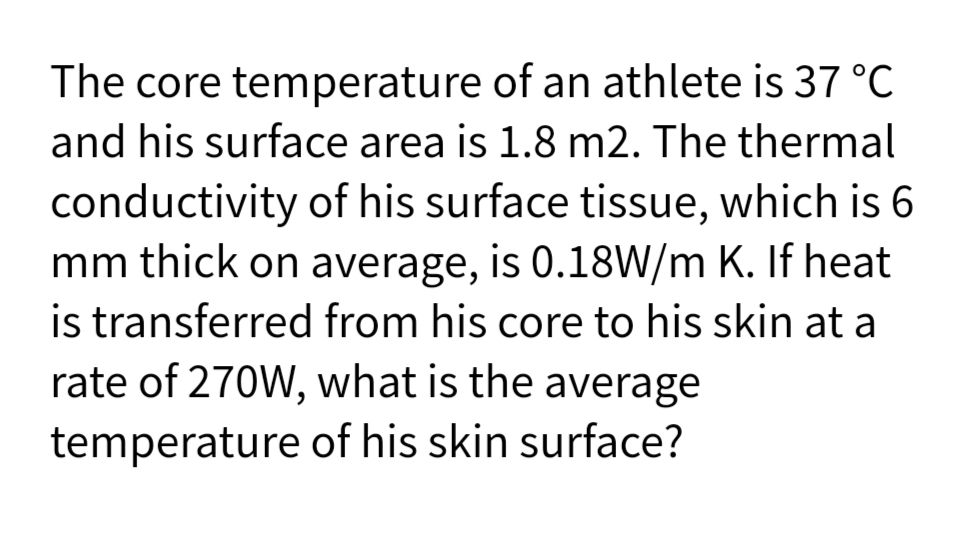 The core temperature of an athlete is 37 °C
and his surface area is 1.8 m2. The thermal
conductivity of his surface tissue, which is 6
mm thick on average, is 0.18W/m K. If heat
is transferred from his core to his skin at a
rate of 270W, what is the average
temperature of his skin surface?
