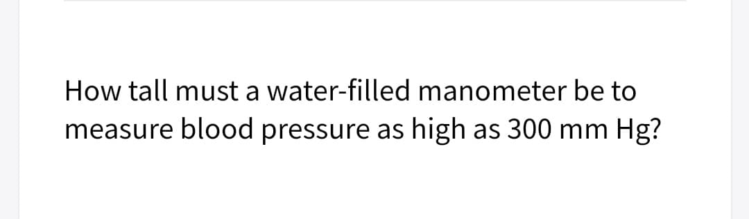 How tall must a water-filled manometer be to
measure blood pressure as
high as 300 mm Hg?
