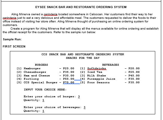 EYSEE SNACK BAR AND RESTORANTE ORDERING SYSTEM
Aling Minerva owned a carinderia, located somewhere in Caloocan. Her customers find their way to her
cariaderia. just to eat a very delicious and affordable meal. The customers requested to deliver the foods to their
office instead of visiting her store often. Aling Minerva thought of purchasing an online ordering system for
customers.
Create a program for Aling Minerva that will display all the menus available for online ordering and establish
the official receipt for the customers. Refer to the sample run below:
Sample Run:
FIRST SCREEN
Ccs SNACK BAR AND RESTORANTE ORDERING SYSTEM
SNACKS FOR THE DAY
BURGERS
BEVERAGES
[1] Hamburger
[2] Cheeseburger
- P25.00
- P35.00
- P35.00
- P55.00.
[5] ccs Special Burger - P75.00
[1] Seftsisaka
- P20.00
- P25.00
- P45.00
- P35.00
- P35.00
[2] Iced Tea
[3] Milk Shake
I4] PineapPple Juice
[5] Four Seasons
[3] Ham and Cheese
[4] Footlong
INPUT YOUR CHOICE HERE:
Enter your choice of burger: 3
Quantity: 1
Enter your choice of beverages: 3
Quantity: 1
