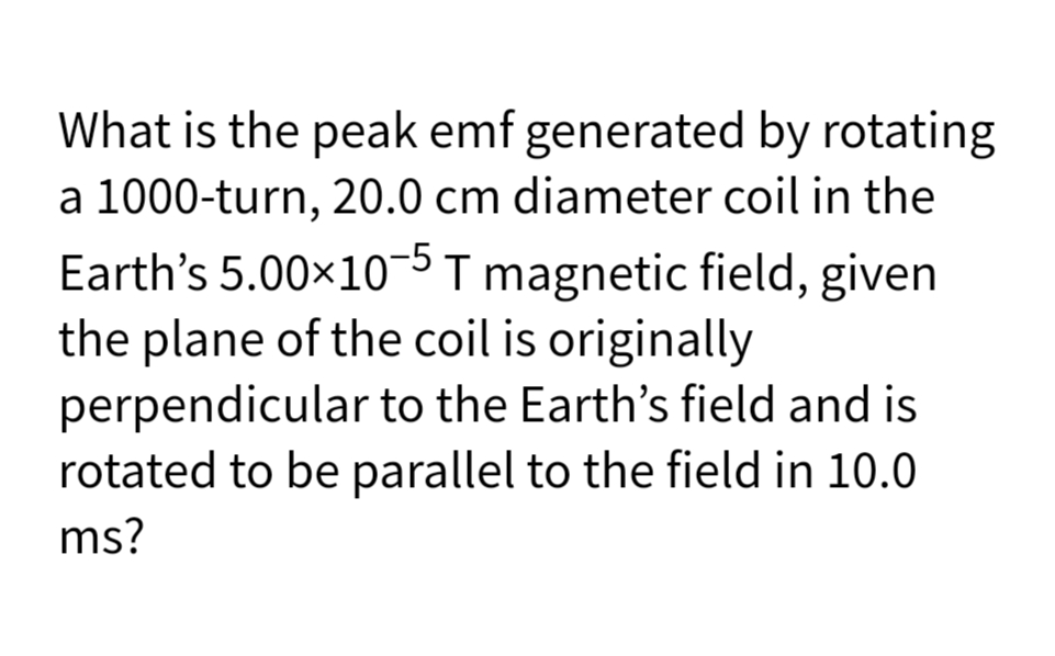 What is the peak emf generated by rotating
a 1000-turn, 20.0 cm diameter coil in the
Earth's 5.00×10¬5 T magnetic field, given
the plane of the coil is originally
perpendicular to the Earth's field and is
rotated to be parallel to the field in 10.0
ms?
