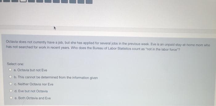 Octavia does not currently have a job, but she has applied for several jobs in the previous week. Eve is an unpaid stay-at-home mom who
has not searched for work in recent years. Who does the Bureau of Labor Statistics count as "not in the labor force"?
Select one:
Ⓒa. Octavia but not Eve
Ob. This cannot be determined from the information given
c. Neither Octavia nor Eve
d. Eve but not Octavia
e. Both Octavia and Eve