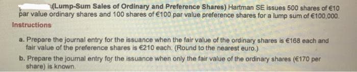 (Lump-Sum Sales of Ordinary and Preference Shares) Hartman SE issues 500 shares of €10
par value ordinary shares and 100 shares of €100 par value preference shares for a lump sum of €100,000.
Instructions
a. Prepare the journal entry for the issuance when the fair value of the ordinary shares is €168 each and
fair value of the preference shares is €210 each. (Round to the nearest euro.)
b. Prepare the journal entry for the issuance when only the fair value of the ordinary shares (€170 per
share) is known.