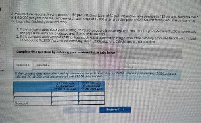 nces
A manufacturer reports direct materials of $5 per unit, direct labor of $2 per unit, and variable overhead of $3 per unit Fixed overhead
Is $152.000 per year, and the company estimates sales of 15,200 units at a sales price of $23 per unit for the year. The company has
no beginning finished goods inventory
1. If the company uses absorption costing, compute gross profit assuming ( 15.200 units are produced and 15.200 units are sold
and (2) 19,000 units are produced and 15,200 units are sold
2. If the company uses variable costing, how much would contribution margin differ if the company produced 19,000 units instead
of producing 15.200? Assume the company sells 15,200 units. Hint Calculations are not required.
Complete this question by entering your answers in the tabs below.
Required 1 Required 2
If the company uses absorption costing, compute gross profit assuming (a) 15,200 units are produced and 15.200 units are
sold and (b) 19.000 units are produced and 15,200 units are sold.
Gross profit
(a) 15,200 Units
Produced and
45.200 Units Sold
(b) 19,000 Units
Produced and
15,200 Units Sold
Required 2 >