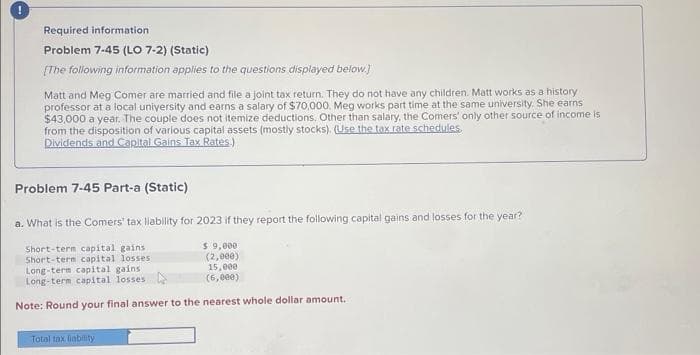 !
Required information.
Problem 7-45 (LO 7-2) (Static)
[The following information applies to the questions displayed below.]
Matt and Meg Comer are married and file a joint tax return. They do not have any children. Matt works as a history
professor at a local university and earns a salary of $70,000. Meg works part time at the same university. She earns
$43,000 a year. The couple does not itemize deductions. Other than salary, the Comers' only other source of income is
from the disposition of various capital assets (mostly stocks). (Use the tax rate schedules.
Dividends and Capital Gains Tax Rates.)
Problem 7-45 Part-a (Static)
a. What is the Comers' tax liability for 2023 if they report the following capital gains and losses for the year?
Short-term capital gains
Short-term capital losses.
$ 9,000
(2,000)
15,000
(6,000)
Note: Round your final answer to the nearest whole dollar amount.
Long-term capital gains
Long-term capital losses.
Total tax liability