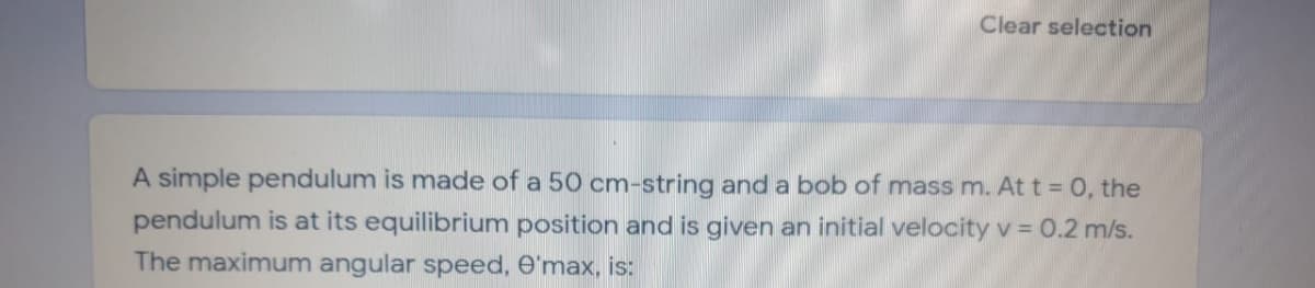 Clear selection
A simple pendulum is made of a 50 cm-string and a bob of mass m. At t = 0, the
pendulum is at its equilibrium position and is given an initial velocity v = 0.2 m/s.
The maximum angular speed, e'max, is:
